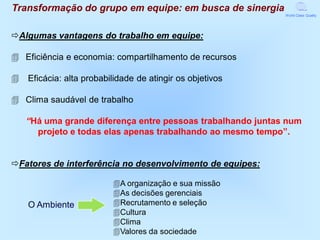 Transformação do grupo em equipe: em busca de sinergia
                                                             World Class Quality




Algumas vantagens do trabalho em equipe:

4 Eficiência e economia: compartilhamento de recursos

4   Eficácia: alta probabilidade de atingir os objetivos

4 Clima saudável de trabalho

    “Há uma grande diferença entre pessoas trabalhando juntas num
      projeto e todas elas apenas trabalhando ao mesmo tempo”.


Fatores de interferência no desenvolvimento de equipes:

                          4A organização e sua missão
                          4As decisões gerenciais
    O Ambiente            4Recrutamento e seleção
                          4Cultura
                          4Clima
                          4Valores da sociedade
 