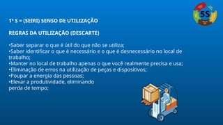 1º S = (SEIRI) SENSO DE UTILIZAÇÃO
REGRAS DA UTILIZAÇÃO (DESCARTE)
•Saber separar o que é útil do que não se utiliza;
•Saber identificar o que é necessário e o que é desnecessário no local de
trabalho;
•Manter no local de trabalho apenas o que você realmente precisa e usa;
•Eliminação de erros na utilização de peças e dispositivos;
•Poupar a energia das pessoas;
•Elevar a produtividade, eliminando
perda de tempo;
 