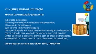 1º S = (SEIRI) SENSO DE UTILIZAÇÃO
REGRAS DA UTILIZAÇÃO (DESCARTE)
•Liberação de espaço;
•Eliminação de dados e relatórios ultrapassados;
•Diminuição de acidentes;
•Just-in-time (minimizar estoque);
•Sempre bloqueie as causas que levam a estoque ou desarrumação;
•Tome cuidado para você não descartar o que você precisa;
•Antes de iniciar o descarte, planeje com as áreas de transporte,
almoxarifado e outras que são seus clientes ou fornecedores;
Saber separar as coisa por: GRAU, TIPO, TAMANHO
 