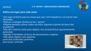 REGRAS:
Defina um lugar para cada coisa:
•Um lugar próximo para as coisas que usar com freqüência e as outras mais
afastadas;
•Reduzir o estoque “lembre-se do 1 senso”;
•Objetos pesados colocar sobre carrinho, suportes e partes de baixo das
prateleiras;
•Não dê o mesmo nome para objetos com características aparentemente
parecidas;
•Rapidez e facilidade na busca de documentos e objetos;
•Não deixe objetos com aspectos
parecidos ordenados próximos
para evitar confusão.
2º S= SEITON = ORGANIZAÇÃO (ORDENAÇÃO)
 