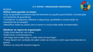REGRAS:
Defina como guardar as coisas:
•Usar se possível o contorno das ferramentas no quadro para facilitar a localização
no momento de guardá-las;
•Considerar os aspectos relativos a segurança, qualidade e conservação no
momento da arrumação;
•Identificar todas as coisas com o nome e o local onde estão armazenados;
Obedecer as regras de organização:
•Cada coisa deve ter um nome;
•Padronizar a nomenclatura;
•Um lugar para cada coisa, e cada coisa no seu lugar;
•Todos devem ter condição de saber onde se encontra o item que está faltando no
painel;
•Estocar as coisa de maneira segura;
2º S= SEITON = ORGANIZAÇÃO (ORDENAÇÃO)
 