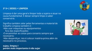 3º S= ( SEISO) = LIMPEZA
Limpeza é dar uma geral e limpar toda a sujeira e atuar na
causa fundamental. É deixar sempre limpo e saber
conservá-lo.
Significa também zelar pelas ferramentas e material de
trabalho Limpeza também é :
-Não usar máquinas ou equipamentos
fora das especificações;
-É encaminhar as coisas para conserto sempre que
necessário;
-Não desperdiçar, isto é colocar matéria-prima além do
necessário no processo.
sujou, limpou !
porém mais importante é não sujar
 