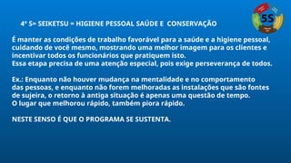 4º S= SEIKETSU = HIGIENE PESSOAL SAÚDE E CONSERVAÇÃO
É manter as condições de trabalho favorável para a saúde e a higiene pessoal,
cuidando de você mesmo, mostrando uma melhor imagem para os clientes e
incentivar todos os funcionários que pratiquem isto.
Essa etapa precisa de uma atenção especial, pois exige perseverança de todos.
Ex.: Enquanto não houver mudança na mentalidade e no comportamento
das pessoas, e enquanto não forem melhoradas as instalações que são fontes
de sujeira, o retorno à antiga situação é apenas uma questão de tempo.
O lugar que melhorou rápido, também piora rápido.
NESTE SENSO É QUE O PROGRAMA SE SUSTENTA.
 