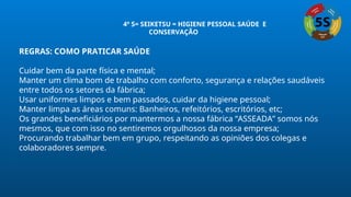 REGRAS: COMO PRATICAR SAÚDE
Cuidar bem da parte física e mental;
Manter um clima bom de trabalho com conforto, segurança e relações saudáveis
entre todos os setores da fábrica;
Usar uniformes limpos e bem passados, cuidar da higiene pessoal;
Manter limpa as áreas comuns: Banheiros, refeitórios, escritórios, etc;
Os grandes beneficiários por mantermos a nossa fábrica “ASSEADA” somos nós
mesmos, que com isso no sentiremos orgulhosos da nossa empresa;
Procurando trabalhar bem em grupo, respeitando as opiniões dos colegas e
colaboradores sempre.
4º S= SEIKETSU = HIGIENE PESSOAL SAÚDE E
CONSERVAÇÃO
 