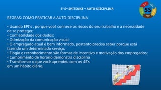 REGRAS: COMO PRATICAR A AUTO-DISCIPLINA
• Usando EPI´s , porque você conhece os riscos do seu trabalho e a necessidade
de se proteger;
• Confiabilidade dos dados;
• Otimização da comunicação visual;
• O empregado atual é bem informado, portanto precisa saber porque está
fazendo um determinado serviço;
• Elogio e reconhecimento são formas de incentivo e motivação dos empregados;
• Cumprimento de horário demonstra disciplina
• Transformar o que você aprendeu com os 4S’s
em um hábito diário.
5º S= SHITSUKE = AUTO-DISCIPLINA
 