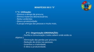 BENEFÍCIOS DO 5 "S“
1 º S : Utilização:
- Diminui o tempo de procura;
- Elimina materiais desnecessários;
- Reduz acidentes;
- Eleva a produtividade;
- E poupa energia das pessoas e muito mais.
2º S : Organização (ORDENAÇÃO):
- Facilita a comunicação ( todos sabem onde estão os
objetos );
- Eliminação das perdas por procura;
- Redução de stress nas pessoas;
- Incentivo a criatividade;
- E eleva a produtividade.
 