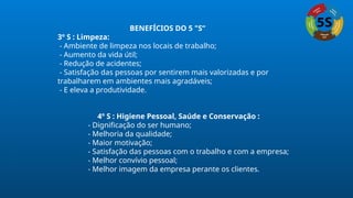 BENEFÍCIOS DO 5 "S“
3º S : Limpeza:
- Ambiente de limpeza nos locais de trabalho;
- Aumento da vida útil;
- Redução de acidentes;
- Satisfação das pessoas por sentirem mais valorizadas e por
trabalharem em ambientes mais agradáveis;
- E eleva a produtividade.
4º S : Higiene Pessoal, Saúde e Conservação :
- Dignificação do ser humano;
- Melhoria da qualidade;
- Maior motivação;
- Satisfação das pessoas com o trabalho e com a empresa;
- Melhor convívio pessoal;
- Melhor imagem da empresa perante os clientes.
 