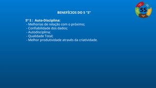 BENEFÍCIOS DO 5 "S“
5º S : Auto-Disciplina:
- Melhorias de relação com o próximo;
- Confiabilidade dos dados;
- Autodisciplina;
- Qualidade Total;
- Melhor produtividade através da criatividade.
 