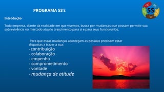 PROGRAMA 5S’s
Introdução
Toda empresa, diante da realidade em que vivemos, busca por mudanças que possam permitir sua
sobrevivência no mercado atual e crescimento para si e para seus funcionários.
Para que essas mudanças aconteçam as pessoas precisam estar
dispostas a trazer a sua:
- contribuição
- colaboração
- empenho
- comprometimento
- vontade
- mudança de atitude
 