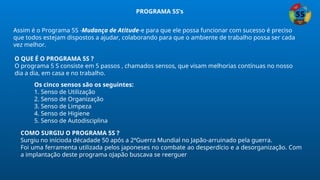 Assim é o Programa 5S -Mudança de Atitude-e para que ele possa funcionar com sucesso é preciso
que todos estejam dispostos a ajudar, colaborando para que o ambiente de trabalho possa ser cada
vez melhor.
O QUE É O PROGRAMA 5S ?
O programa 5 S consiste em 5 passos , chamados sensos, que visam melhorias contínuas no nosso
dia a dia, em casa e no trabalho.
Os cinco sensos são os seguintes:
1. Senso de Utilização
2. Senso de Organização
3. Senso de Limpeza
4. Senso de Higiene
5. Senso de Autodisciplina
COMO SURGIU O PROGRAMA 5S ?
Surgiu no inícioda décadade 50 após a 2ªGuerra Mundial no Japão-arruinado pela guerra.
Foi uma ferramenta utilizada pelos japoneses no combate ao desperdício e a desorganização. Com
a implantação deste programa oJapão buscava se reerguer
PROGRAMA 5S’s
 