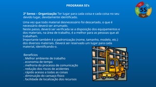 2º Senso – Organização Ter lugar para cada coisa e cada coisa no seu
devido lugar, devidamente identificado.
Uma vez que todo material desnecessário foi descartado, o que é
necessário deverá ser arrumado.
Neste passo, deverá ser verificada se a disposição dos equipamentos e
dos materiais, na área de trabalho, é a melhor para as pessoas que ali
trabalham.
Importante também é a padronização (nome, tamanho, modelo, etc.)
dos diversos materiais. Deverá ser reservado um lugar para cada
material, identificando-o.
Benefícios
. Melhor ambiente de trabalho
. economia de tempo
. melhoria do processo de comunicação
. redução dos riscos de acidentes
. rápido acesso a todas as coisas
. diminuição do cansaço físico
. facilidade de localização dos recursos
PROGRAMA 5S’s
 