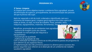 3º Senso -Limpeza
A Limpeza tem como objetivo manter o ambiente físico agradável, através
da eliminação da sujeira e, principalmente, da conscientização das pessoas
de que é preciso não sujar.
Após ter separado o útil do inútil, ordenado e identificado, tem-se o
momento da limpeza geral. Limpeza geral significa tirar toda sujeira de
todas as áreas, ou seja, no local de trabalho. Pisos, paredes, tetos,
máquinas, equipamentos, materiais, ferramentas, mesas, armários, etc.
Benefícios. promoção de um ambiente mais agradável
. melhoria da imagem junto aos clientes
. facilidade na manutenção de máquinas e
equipamentos
. manutenção da qualidade
. melhoria da qualidade de vida
Com a realização da limpeza conclui-se os três primeiros passos do programa 5S
que referem-se aos aspectos físicos.
A implementação dos três primeiros passos é o alicerce para o sucesso dos
passos seguintes que referem-se à obtenção de um ambiente de trabalho
saudável e agradável.
PROGRAMA 5S’s
 
