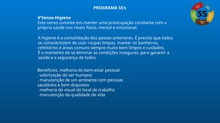 4ºSenso-Higiene
Este senso consiste em manter uma preocupação constante com a
própria saúde nos níveis físico, mental e emocional.
A higiene é a consolidação dos passos anteriores. É preciso que todos
se conscientizem de usar roupas limpas, manter os banheiros,
refeitórios e áreas comuns sempre muito bem limpos e cuidados.
É o momento de se eliminar as condições inseguras, para garantir a
saúde e a segurança de todos.
Benefícios. melhoria do bem-estar pessoal
. valorização do ser humano
. manutenção de um ambiente com pessoas
saudáveis e bem dispostas
. melhoria do visual do local de trabalho
. manutenção da qualidade de vida
PROGRAMA 5S’s
 