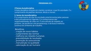 5ºSenso-Autodisciplina
A Auto disciplina consiste em manter e praticar o que foi acordado. É o
cumprimento de padrões técnicos, éticos e morais.
5. Senso de Autodisciplina
É o cumprimento do que foi acordado anteriormente pelas pessoas
e dos procedimentos vigentes. É o conhecimento das
responsabilidades de cada um. É uma atitude de respeito ao
próximo, de paciência e de perseverança, e da busca melhoria
contínua do ambiente de trabalho.
Benefícios
. criação de novos hábitos
. cumprimento das normas
. melhoria nas relações humanas
. previsibilidade de resultados
. promoção do autocontrole
. manutenção na qualidade
. valorização do ser humano
PROGRAMA 5S’s
 