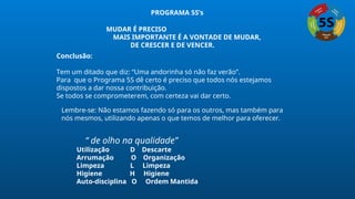 Conclusão:
Tem um ditado que diz: “Uma andorinha só não faz verão”.
Para que o Programa 5S dê certo é preciso que todos nós estejamos
dispostos a dar nossa contribuição.
Se todos se comprometerem, com certeza vai dar certo.
MUDAR É PRECISO
MAIS IMPORTANTE É A VONTADE DE MUDAR,
DE CRESCER E DE VENCER.
Lembre-se: Não estamos fazendo só para os outros, mas também para
nós mesmos, utilizando apenas o que temos de melhor para oferecer.
“ de olho na qualidade”
Utilização D Descarte
Arrumação O Organização
Limpeza L Limpeza
Higiene H Higiene
Auto-disciplina O Ordem Mantida
PROGRAMA 5S’s
 