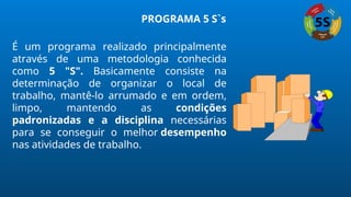 PROGRAMA 5 S`s
É um programa realizado principalmente
através de uma metodologia conhecida
como 5 "S". Basicamente consiste na
determinação de organizar o local de
trabalho, mantê-lo arrumado e em ordem,
limpo, mantendo as condições
padronizadas e a disciplina necessárias
para se conseguir o melhor desempenho
nas atividades de trabalho.
 