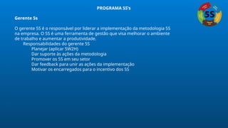 PROGRAMA 5S’s
Gerente 5s
O gerente 5S é o responsável por liderar a implementação da metodologia 5S
na empresa. O 5S é uma ferramenta de gestão que visa melhorar o ambiente
de trabalho e aumentar a produtividade.
Responsabilidades do gerente 5S
Planejar (aplicar 5W2H)
Dar suporte às ações da metodologia
Promover os 5S em seu setor
Dar feedback para unir as ações da implementação
Motivar os encarregados para o incentivo dos 5S
 