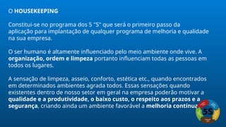 O HOUSEKEEPING
Constitui-se no programa dos 5 "S" que será o primeiro passo da
aplicação para implantação de qualquer programa de melhoria e qualidade
na sua empresa.
O ser humano é altamente influenciado pelo meio ambiente onde vive. A
organização, ordem e limpeza portanto influenciam todas as pessoas em
todos os lugares.
A sensação de limpeza, asseio, conforto, estética etc., quando encontrados
em determinados ambientes agrada todos. Essas sensações quando
existentes dentro de nosso setor em geral na empresa poderão motivar a
qualidade e a produtividade, o baixo custo, o respeito aos prazos e a
segurança, criando ainda um ambiente favorável a melhoria contínua.
 