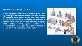 O QUE É O PROGRAMA DOS 5 "S "
É um programa com cinco passos para nos
ajudar organizar melhor nosso trabalho, cuidar
da limpeza: usar bem o nosso material; evitar
quebras; desperdícios; acidentes no trabalho e
tornar uma série de outras atitudes simples
mas indispensáveis para facilitar e
descomplicar nossas tarefas. Além de tornar o
nosso dia-a-dia na empresa mais tranqüilo.
 