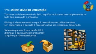1º S = (SEIRI) SENSO DE UTILIZAÇÃO
Tornar-se mais leve através do Seiri , significa muito mais que simplesmente ter
tudo bem arranjado e ordenado.
Distinguir claramente entre o que é necessário a ser utilizado e deve
ser preservado e o que não é necessário deve ser retirado ou descartado.
Sabemos que esta é uma tarefa difícil,
distinguir o que realmente precisamos
daquilo que não necessitamos.
 