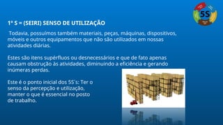 1º S = (SEIRI) SENSO DE UTILIZAÇÃO
Todavia, possuímos também materiais, peças, máquinas, dispositivos,
móveis e outros equipamentos que não são utilizados em nossas
atividades diárias.
Estes são itens supérfluos ou desnecessários e que de fato apenas
causam obstrução às atividades, diminuindo a eficiência e gerando
inúmeras perdas.
Este é o ponto inicial dos 5S´s: Ter o
senso da percepção e utilização,
manter o que é essencial no posto
de trabalho.
 