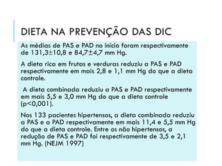 DIETA NA PREVENÇÃO DAS DIC
As médias de PAS e PAD no início foram respectivamente
de 131,310,8 e 84,7±4,7 mm Hg.
A dieta rica em frutas e verduras reduziu a PAS e PAD
respectivamente em mais 2,8 e 1,1 mm Hg do que a dieta
controle.
A dieta combinada reduziu a PAS e PAD respectivamente
em mais 5,5 e 3,0 mm Hg do que a dieta controle
(p<0,001).
Nos 133 pacientes hipertensos, a dieta combinada reduziu
a PAS e a PAD respectivamente em mais 11,4 e 5,5 mm Hg
do que a dieta controle. Entre os não hipertensos, a
redução de PAS e PAD foi respectivamente de 3,5 e 2,1
mm Hg. (NEJM 1997)

 