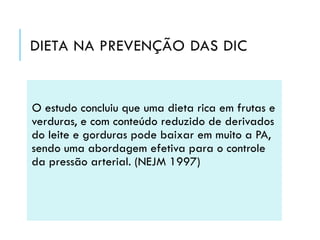 DIETA NA PREVENÇÃO DAS DIC

O estudo concluiu que uma dieta rica em frutas e
verduras, e com conteúdo reduzido de derivados
do leite e gorduras pode baixar em muito a PA,
sendo uma abordagem efetiva para o controle
da pressão arterial. (NEJM 1997)

 