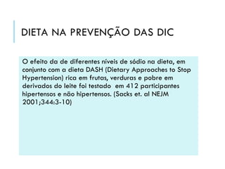 DIETA NA PREVENÇÃO DAS DIC
O efeito da de diferentes níveis de sódio na dieta, em
conjunto com a dieta DASH (Dietary Approaches to Stop
Hypertension) rica em frutas, verduras e pobre em
derivados do leite foi testado em 412 participantes
hipertensos e não hipertensos. (Sacks et. al NEJM
2001;344:3-10)

 