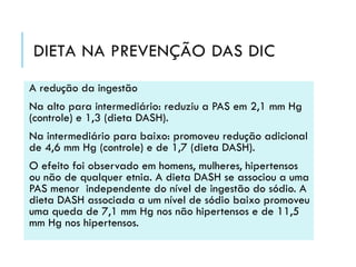 DIETA NA PREVENÇÃO DAS DIC
A redução da ingestão
Na alto para intermediário: reduziu a PAS em 2,1 mm Hg
(controle) e 1,3 (dieta DASH).
Na intermediário para baixo: promoveu redução adicional
de 4,6 mm Hg (controle) e de 1,7 (dieta DASH).
O efeito foi observado em homens, mulheres, hipertensos
ou não de qualquer etnia. A dieta DASH se associou a uma
PAS menor independente do nível de ingestão do sódio. A
dieta DASH associada a um nível de sódio baixo promoveu
uma queda de 7,1 mm Hg nos não hipertensos e de 11,5
mm Hg nos hipertensos.

 