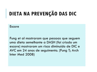 DIETA NA PREVENÇÃO DAS DIC
Escore
Fung et al mostraram que pessoas que seguem
uma dieta semelhante a DASH (foi criado um
escore) mostraram um risco diminuído de DIC e
AVC em 24 anos de seguimento. (Fung T; Arch
Inter Med 2008)

 