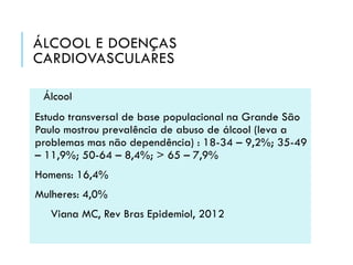 ÁLCOOL E DOENÇAS
CARDIOVASCULARES
Álcool
Estudo transversal de base populacional na Grande São
Paulo mostrou prevalência de abuso de álcool (leva a
problemas mas não dependência) : 18-34 – 9,2%; 35-49
– 11,9%; 50-64 – 8,4%; > 65 – 7,9%

Homens: 16,4%
Mulheres: 4,0%
Viana MC, Rev Bras Epidemiol, 2012

 