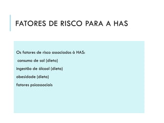 FATORES DE RISCO PARA A HAS

Os fatores de risco associados à HAS:
consumo de sal (dieta)
ingestão de álcool (dieta)
obesidade (dieta)
fatores psicossociais

 