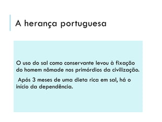 A herança portuguesa

O uso do sal como conservante levou à fixação
do homem nômade nos primórdios da civilização.

Após 3 meses de uma dieta rica em sal, há o
início da dependência.

 