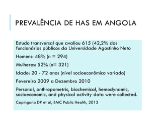 PREVALÊNCIA DE HAS EM ANGOLA
Estudo transversal que avaliou 615 (42,2% dos
funcionários públicos da Universidade Agostinho Neto

Homens: 48% (n = 294)
Mulheres: 52% (n= 321)
Idade: 20 - 72 anos (nível socioeconômico variado)
Fevereiro 2009 a Dezembro 2010
Personal, anthropometric, biochemical, hemodynamic,
socioeconomic, and physical activity data were collected.
Capingana DP et al, BMC Public Health, 2013

 