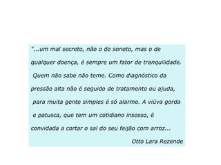 "...um mal secreto, não o do soneto, mas o de
qualquer doença, é sempre um fator de tranquilidade.
Quem não sabe não teme. Como diagnóstico da
pressão alta não é seguido de tratamento ou ajuda,

para muita gente simples é só alarme. A viúva gorda
e patusca, que tem um cotidiano insosso, é
convidada a cortar o sal do seu feijão com arroz...
Otto Lara Rezende

 