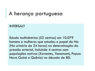 A herança portuguesa
INTERSALT
Estudo multicêntrico (52 centros) em 10.079
homens e mulheres que estudou o papel do Na
(Na urinário de 24 horas) na determinação da
pressão arterial, incluindo 4 centros com
populações nativas (Xavantes, Yanomami, Papua
Nova Guiné e Quênia) na década de 80.

 