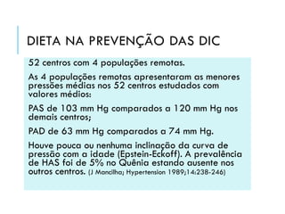 DIETA NA PREVENÇÃO DAS DIC
52 centros com 4 populações remotas.
As 4 populações remotas apresentaram as menores
pressões médias nos 52 centros estudados com
valores médios:
PAS de 103 mm Hg comparados a 120 mm Hg nos
demais centros;
PAD de 63 mm Hg comparados a 74 mm Hg.
Houve pouca ou nenhuma inclinação da curva de
pressão com a idade (Epstein-Eckoff). A prevalência
de HAS foi de 5% no Quênia estando ausente nos
outros centros. (J Mancilha; Hypertension 1989;14:238-246)

 