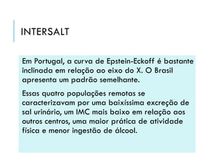 INTERSALT
Em Portugal, a curva de Epstein-Eckoff é bastante
inclinada em relação ao eixo do X. O Brasil
apresenta um padrão semelhante.
Essas quatro populações remotas se
caracterizavam por uma baixíssima excreção de
sal urinário, um IMC mais baixo em relação aos
outros centros, uma maior prática de atividade
física e menor ingestão de álcool.

 