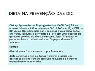 DIETA NA PREVENÇÃO DAS DIC
Dietary Approaches to Stop Hypertension (DASH Diet) foi um
ensaio-clínico em 459 adultos com PAS < 160 mm Hg e PAD de
80-95 mm Hg submetidos por 3 semanas a uma dieta pobre
em frutas, verduras e derivados do leite com uma ingestão de
gorduras próxima da dieta americana. Após 3 semanas os
pacientes foram randomizados em 3 grupos durante 8
semanas:

controle
dieta rica em frutas e verduras por 8 semanas
dieta combinada rica em frutas, verduras e pobre em
derivados do leite com um conteúdo reduzido de gorduras
especialmente as saturadas.

 