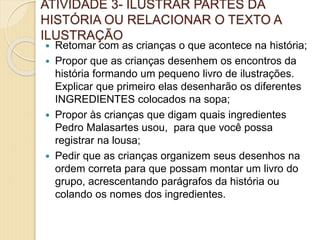 ATIVIDADE 3- ILUSTRAR PARTES DA
HISTÓRIA OU RELACIONAR O TEXTO A
ILUSTRAÇÃO
 Retomar com as crianças o que acontece na história;
 Propor que as crianças desenhem os encontros da
história formando um pequeno livro de ilustrações.
Explicar que primeiro elas desenharão os diferentes
INGREDIENTES colocados na sopa;
 Propor às crianças que digam quais ingredientes
Pedro Malasartes usou, para que você possa
registrar na lousa;
 Pedir que as crianças organizem seus desenhos na
ordem correta para que possam montar um livro do
grupo, acrescentando parágrafos da história ou
colando os nomes dos ingredientes.
 