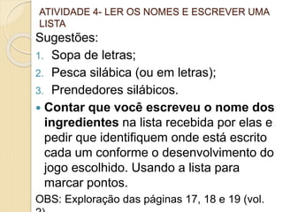 ATIVIDADE 4- LER OS NOMES E ESCREVER UMA
LISTA
Sugestões:
1. Sopa de letras;
2. Pesca silábica (ou em letras);
3. Prendedores silábicos.
 Contar que você escreveu o nome dos
ingredientes na lista recebida por elas e
pedir que identifiquem onde está escrito
cada um conforme o desenvolvimento do
jogo escolhido. Usando a lista para
marcar pontos.
OBS: Exploração das páginas 17, 18 e 19 (vol.
 