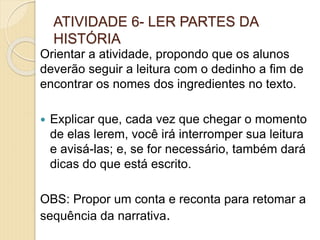 ATIVIDADE 6- LER PARTES DA
HISTÓRIA
Orientar a atividade, propondo que os alunos
deverão seguir a leitura com o dedinho a fim de
encontrar os nomes dos ingredientes no texto.
 Explicar que, cada vez que chegar o momento
de elas lerem, você irá interromper sua leitura
e avisá-las; e, se for necessário, também dará
dicas do que está escrito.
OBS: Propor um conta e reconta para retomar a
sequência da narrativa.
 
