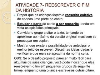 ATIVIDADE 7- REESCREVER O FIM
DA HISTÓRIA
 Propor que as crianças façam a reescrita coletiva
de apenas uma parte do conto;
 Estudar a parte do conto a ser reescrita, tendo em
vista os episódios principais;
 Convidar o grupo a ditar o texto, tentando se
aproximar ao máximo da versão original, mas sem se
preocupar em copiar;
 Mostrar que existe a possibilidade de antecipar o
melhor jeito de escrever. Discutir as ideias dadas e
verificar a que mais se aproxima da norma culta.
OBS: Se o desafio proposto parecer muito fácil para
algumas de suas crianças, você pode indicar que elas
reescrevam o fim em pequenos grupos da seguinte
forma: enquanto uma criança escreve as outras ditam.
 