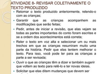 ATIVIDADE 8- REVISAR COLETIVAMENTE O
TEXTO PRODUZIDO
 Retomar o texto produzido anteriormente, relendo-o
com as crianças;
 Garantir que as crianças acompanhem as
modificações que serão feitas;
 Pedir, antes de iniciar a revisão, que elas vejam se
todas as partes importantes do conto foram escritas e
se a ordem dos acontecimentos está correta;
 Reler o texto em voz alta e selecionar um ou mais
trechos em que as crianças resumiram muito uma
parte da história. Pedir que elas tentem melhorar o
texto. Para isso, você pode ler para as crianças a
parte a ser revisada;
 Ouvir o que as crianças têm a dizer e também sugerir
que voltem ao texto para relê-lo e ter novas ideias.
 Solicitar que elas ditem mudanças que devem ser
 