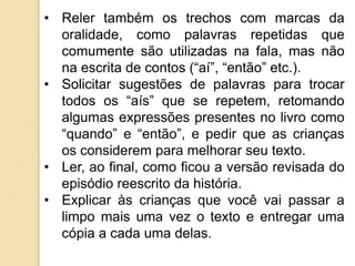 • Reler também os trechos com marcas da
oralidade, como palavras repetidas que
comumente são utilizadas na fala, mas não
na escrita de contos (“aí”, “então” etc.).
• Solicitar sugestões de palavras para trocar
todos os “aís” que se repetem, retomando
algumas expressões presentes no livro como
“quando” e “então”, e pedir que as crianças
os considerem para melhorar seu texto.
• Ler, ao final, como ficou a versão revisada do
episódio reescrito da história.
• Explicar às crianças que você vai passar a
limpo mais uma vez o texto e entregar uma
cópia a cada uma delas.
 