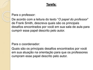 Tarefa:
Para o professor:
De acordo com a leitura do texto “O papel do professor”
de Frank Smith, descreva quais são os principais
desafios encontrados por você em sua sala de aula para
cumprir esse papel descrito pelo autor.
Para o coordenador:
Quais são os principais desafios encontrados por você
em sua atuação na orientação para que os professores
cumpram esse papel descrito pelo autor.
 