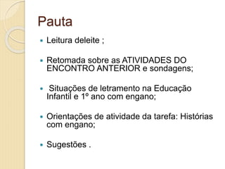 Pauta
 Leitura deleite ;
 Retomada sobre as ATIVIDADES DO
ENCONTRO ANTERIOR e sondagens;
 Situações de letramento na Educação
Infantil e 1º ano com engano;
 Orientações de atividade da tarefa: Histórias
com engano;
 Sugestões .
 