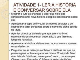 ATIVIDADE 1- LER A HISTÓRIA
E CONVERSAR SOBRE ELA
 Mostrar o livro às crianças e dizer que hoje elas
conhecerão uma nova história e depois conversarão sobre
ela.
 Apresentar a capa do livro, ler os nomes do autor e do
ilustrador e fazer perguntas sobre o nome do bicho escrito
no título.
 Apontar os outros animais que aparecem no livro,
estimulando-as a observar quem são, o que fazem ao
longo da narrativa.
 Apresentar a história, deixando no ar, como um suspense,
o seu desfecho.
 Perguntar se as crianças conhecem histórias em que os
personagens tentam enganar os outros. Você pode fazer
uma lista de “histórias com engano”, como, por exemplo,
 