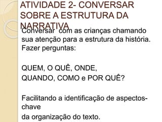 ATIVIDADE 2- CONVERSAR
SOBRE A ESTRUTURA DA
NARRATIVAConversar com as crianças chamando
sua atenção para a estrutura da história.
Fazer perguntas:
QUEM, O QUÊ, ONDE,
QUANDO, COMO e POR QUÊ?
Facilitando a identificação de aspectos-
chave
da organização do texto.
 