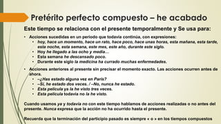 Pretérito perfecto compuesto – he acabado
Este tiempo se relaciona con el presente temporalmente y Se usa para:
• Acciones sucedidas en un periodo que todavía continúa, con expresiones:
• hoy, hace un momento, hace un rato, hace poco, hace unas horas, esta mañana, esta tarde,
esta noche, esta semana, este mes, este año, durante este siglo.
• Hoy he llegado a las ocho y media…
• Esta semana he descansado poco.
• Durante este siglo la medicina ha currado muchas enfermedades.
• Acciones anteriores al presente sin precisar el momento exacto. Las acciones ocurren antes de
ahora.
• –¿Has estado alguna vez en París?
• –Sí, he estado dos veces. / –No, nunca he estado.
• Esta película ya la he visto tres veces.
• Esta película todavía no la he visto.
Cuando usamos ya y todavía no con este tiempo hablamos de acciones realizadas o no antes del
presente. Nunca expresa que la acción no ha ocurrido hasta el presente.
Recuerda que la terminación del participio pasado es siempre « o » en los tiempos compuestos
 